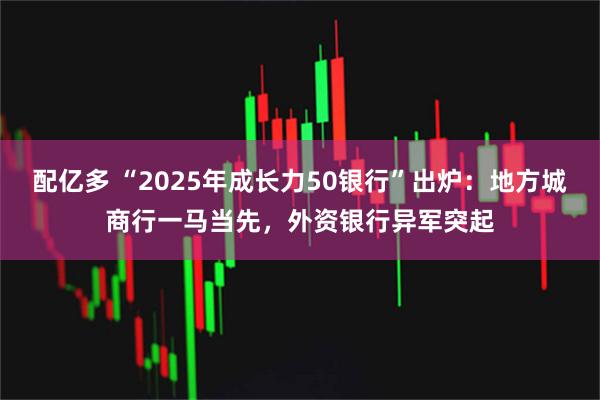 配亿多 “2025年成长力50银行”出炉：地方城商行一马当先，外资银行异军突起