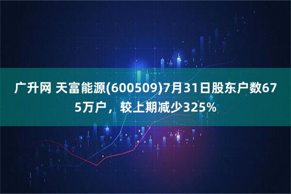 广升网 天富能源(600509)7月31日股东户数675万户,较上期减少325%