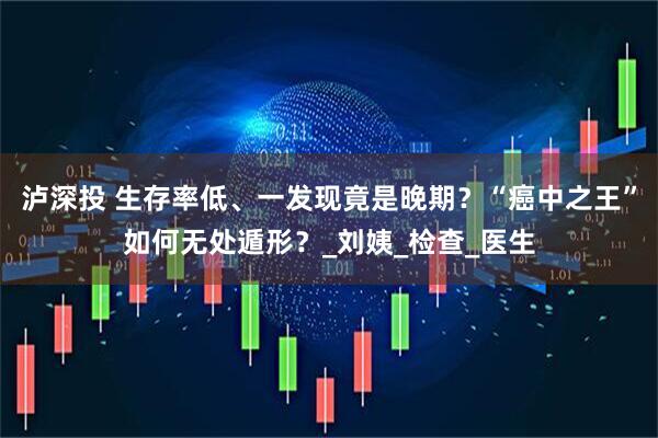 泸深投 生存率低、一发现竟是晚期？“癌中之王”如何无处遁形？_刘姨_检查_医生