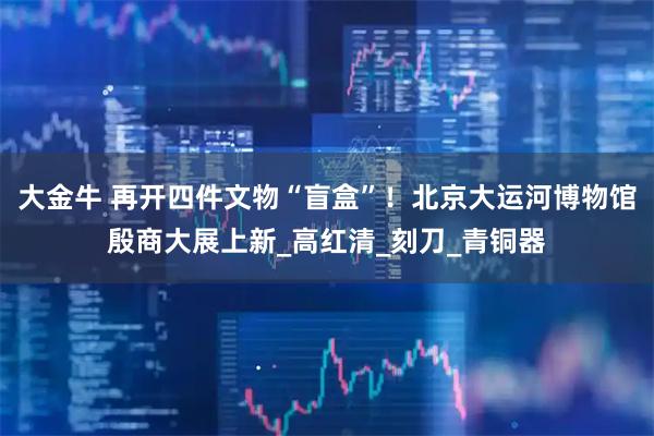 大金牛 再开四件文物“盲盒”！北京大运河博物馆殷商大展上新_高红清_刻刀_青铜器