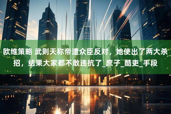 欧维策略 武则天称帝遭众臣反对，她使出了两大杀招，结果大家都不敢违抗了_庶子_酷吏_手段
