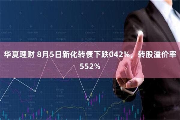 华夏理财 8月5日新化转债下跌042%，转股溢价率552%