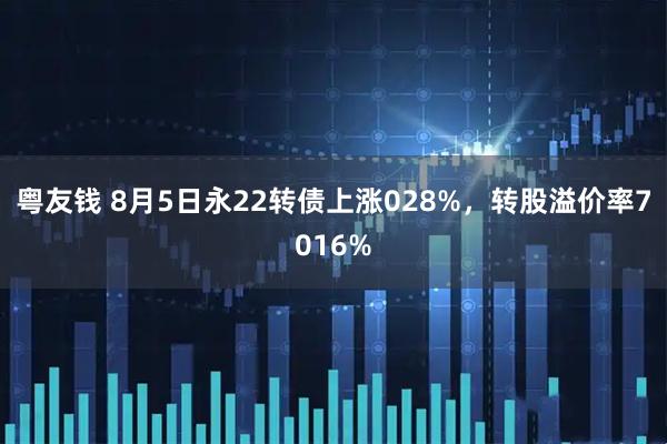 粤友钱 8月5日永22转债上涨028%,转股溢价率7016%