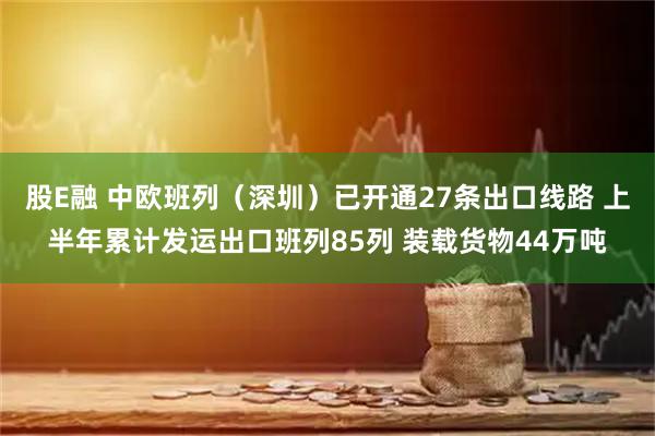 股E融 中欧班列（深圳）已开通27条出口线路 上半年累计发运出口班列85列 装载货物44万吨