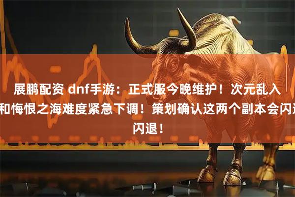 展鹏配资 dnf手游：正式服今晚维护！次元乱入战和悔恨之海难度紧急下调！策划确认这两个副本会闪退！