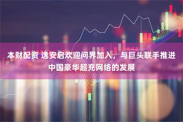 本财配资 逸安启欢迎问界加入，与巨头联手推进中国豪华超充网络的发展