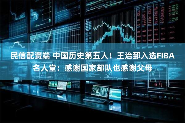 民信配资端 中国历史第五人！王治郅入选FIBA名人堂：感谢国家部队也感谢父母