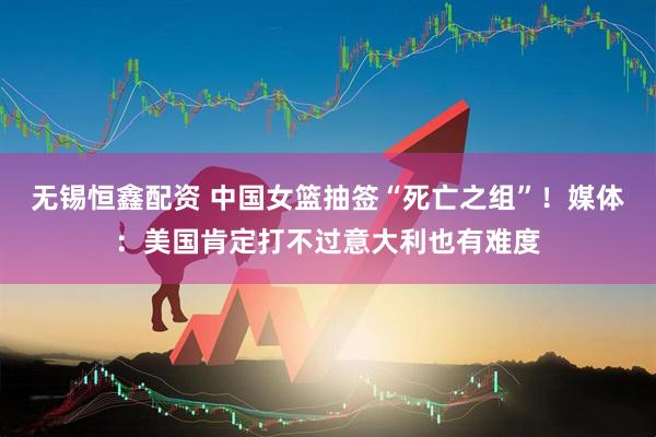 无锡恒鑫配资 中国女篮抽签“死亡之组”！媒体：美国肯定打不过意大利也有难度