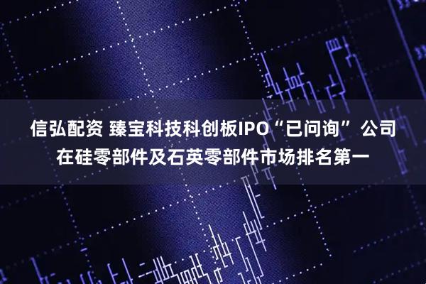 信弘配资 臻宝科技科创板IPO“已问询” 公司在硅零部件及石英零部件市场排名第一
