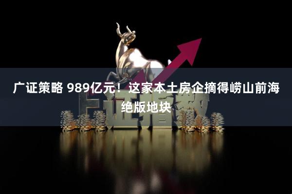 广证策略 989亿元！这家本土房企摘得崂山前海绝版地块
