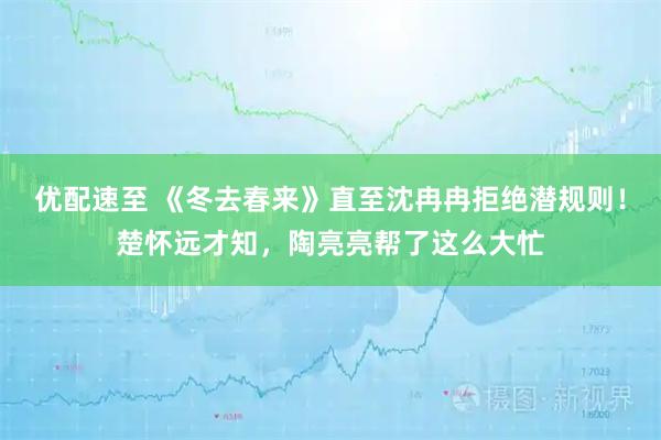优配速至 《冬去春来》直至沈冉冉拒绝潜规则！楚怀远才知，陶亮亮帮了这么大忙