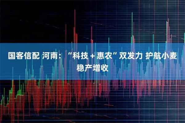 国客信配 河南：“科技＋惠农”双发力 护航小麦稳产增收