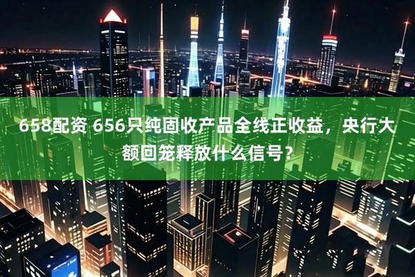658配资 656只纯固收产品全线正收益,央行大额回笼释放什么信号?