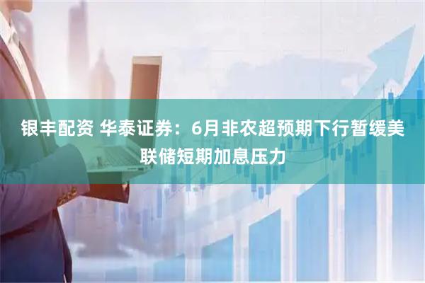 银丰配资 华泰证券：6月非农超预期下行暂缓美联储短期加息压力