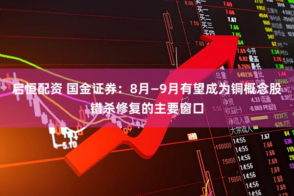 启恒配资 国金证券：8月—9月有望成为铜概念股错杀修复的主要窗口